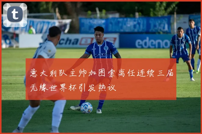 意大利队主帅加图索离任连续三届无缘世界杯引发热议