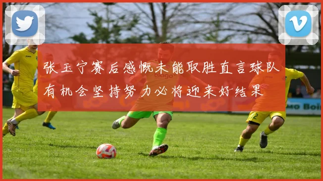 张玉宁赛后感慨未能取胜直言球队有机会坚持努力必将迎来好结果