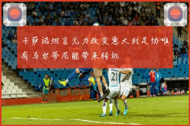 卡萨诺坦言无力改变意大利足协唯有马尔蒂尼能带来转机