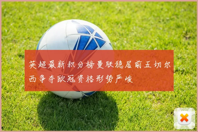 英超最新积分榜曼联稳居前五切尔西争夺欧冠资格形势严峻