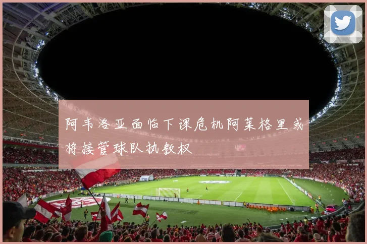 阿韦洛亚面临下课危机阿莱格里或将接管球队执教权
