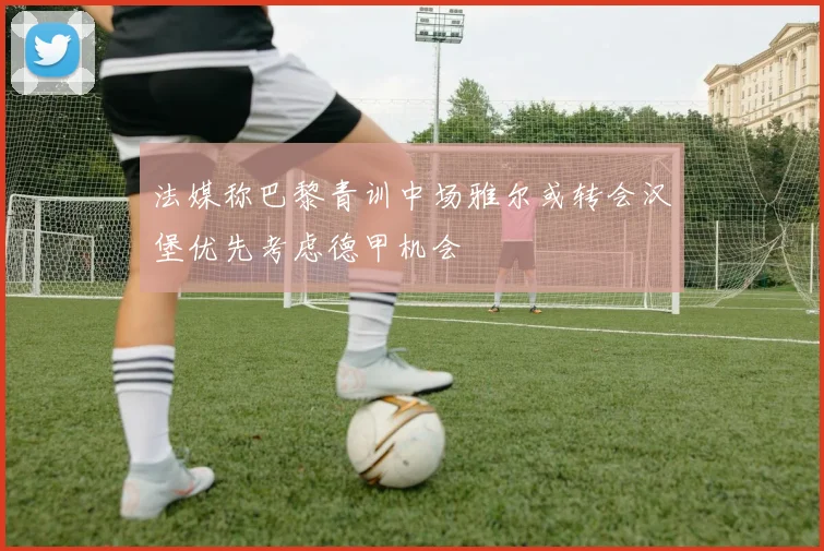 法媒称巴黎青训中场雅尔或转会汉堡优先考虑德甲机会