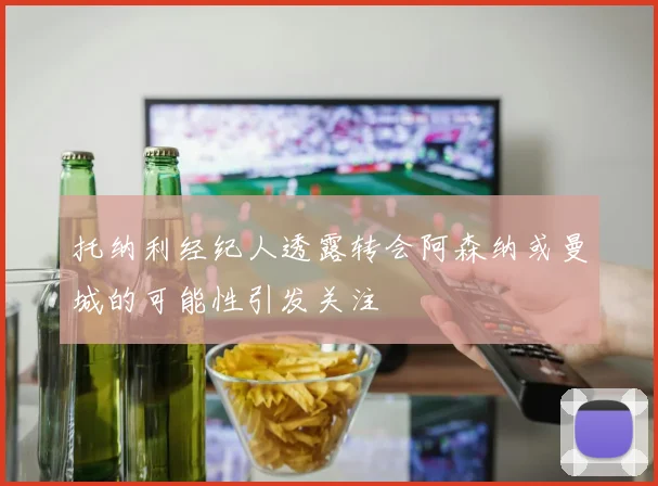 托纳利经纪人透露转会阿森纳或曼城的可能性引发关注