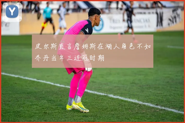 皮尔斯直言詹姆斯在湖人角色不如乔丹当年三连冠时期