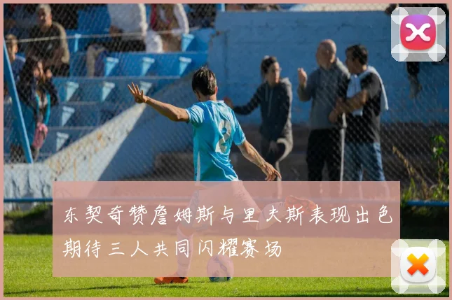 东契奇赞詹姆斯与里夫斯表现出色期待三人共同闪耀赛场