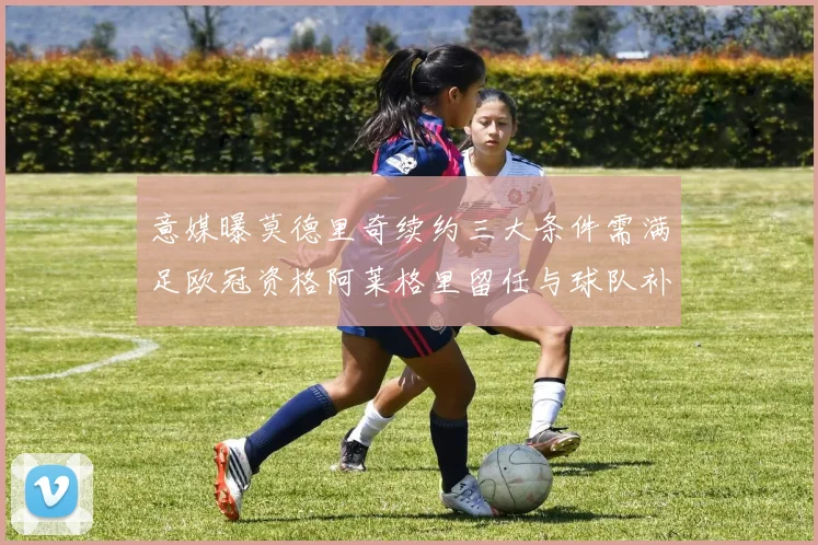 意媒曝莫德里奇续约三大条件需满足欧冠资格阿莱格里留任与球队补强