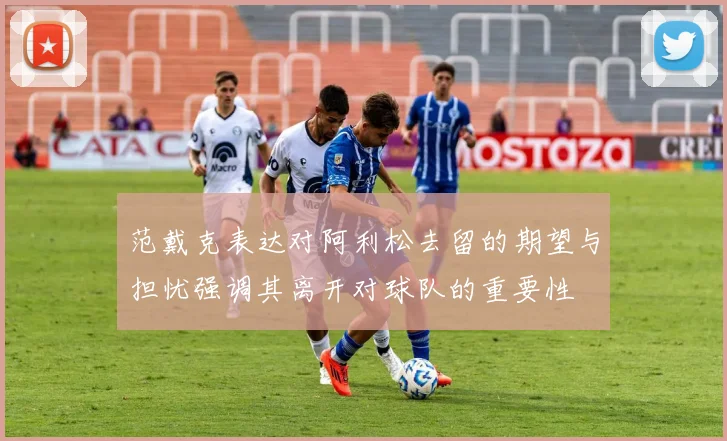范戴克表达对阿利松去留的期望与担忧强调其离开对球队的重要性